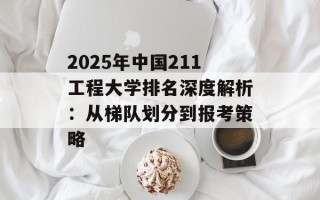2025年中国211工程大学排名深度解析：从梯队划分到报考策略