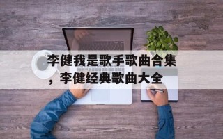 李健我是歌手歌曲合集，李健经典歌曲大全