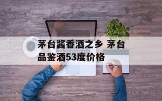 茅台酱香酒之乡 茅台品鉴酒53度价格