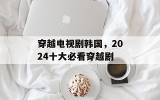 穿越电视剧韩国，2024十大必看穿越剧
