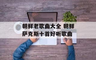 朝鲜老歌曲大全 朝鲜萨克斯十首好听歌曲