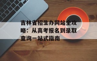 吉林省招生办网站全攻略：从高考报名到录取查询一站式指南