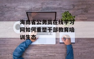 海南省公务员在线学习网如何重塑干部教育培训生态