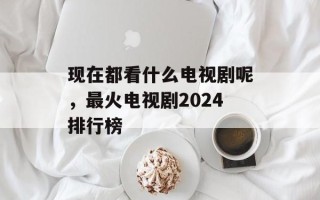 现在都看什么电视剧呢，最火电视剧2024排行榜