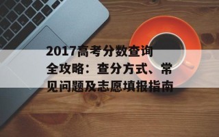 2017高考分数查询全攻略：查分方式、常见问题及志愿填报指南