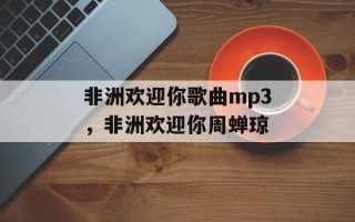 非洲欢迎你歌曲mp3，非洲欢迎你周蝉琼