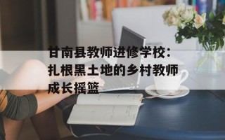 甘南县教师进修学校：扎根黑土地的乡村教师成长摇篮