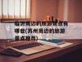 临沂周边的旅游景点有哪些(苏州周边的旅游景点推荐)