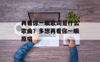 再看你一眼歌词是什么歌曲？多想再看你一眼原唱