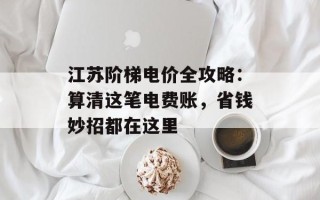 江苏阶梯电价全攻略：算清这笔电费账，省钱妙招都在这里
