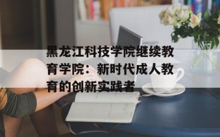 黑龙江科技学院继续教育学院：新时代成人教育的创新实践者