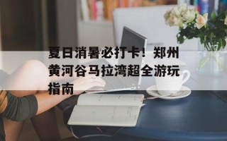 夏日消暑必打卡！郑州黄河谷马拉湾超全游玩指南