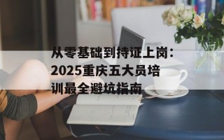 从零基础到持证上岗：2025重庆五大员培训最全避坑指南