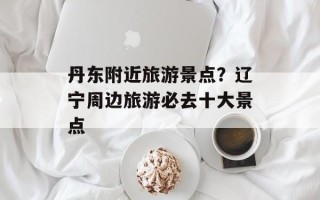 丹东附近旅游景点？辽宁周边旅游必去十大景点