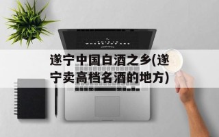遂宁中国白酒之乡(遂宁卖高档名酒的地方)