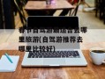 春节自驾游最适合去哪里旅游(自驾游推荐去哪里比较好)