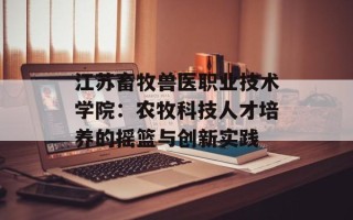 江苏畜牧兽医职业技术学院：农牧科技人才培养的摇篮与创新实践