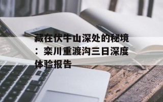 藏在伏牛山深处的秘境：栾川重渡沟三日深度体验报告