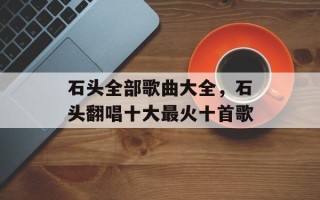 石头全部歌曲大全，石头翻唱十大最火十首歌
