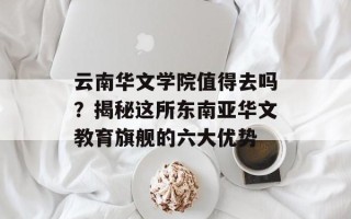 云南华文学院值得去吗？揭秘这所东南亚华文教育旗舰的六大优势