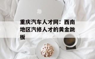 重庆汽车人才网：西南地区汽修人才的黄金跳板