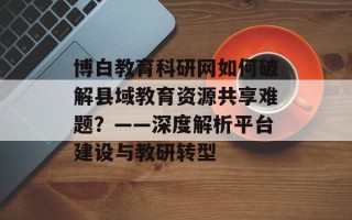 博白教育科研网如何破解县域教育资源共享难题？——深度解析平台建设与教研转型
