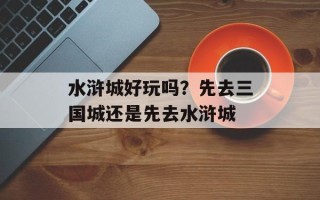 水浒城好玩吗？先去三国城还是先去水浒城