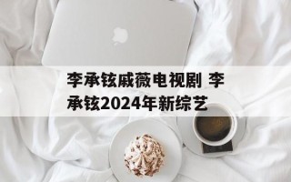 李承铉戚薇电视剧 李承铉2024年新综艺