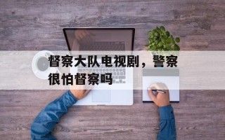 督察大队电视剧，警察很怕督察吗