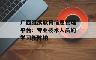 广西继续教育信息管理平台：专业技术人员的学习新阵地