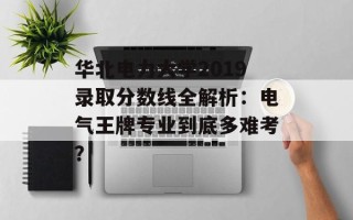 华北电力大学2019录取分数线全解析：电气王牌专业到底多难考？