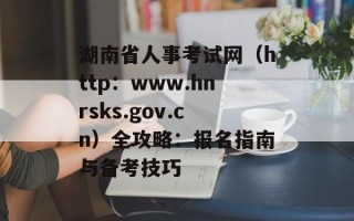 湖南省人事考试网（http：www.hnrsks.gov.cn）全攻略：报名指南与备考技巧