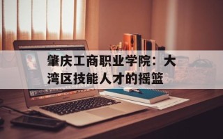肇庆工商职业学院：大湾区技能人才的摇篮