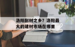 洛阳耐材之乡？洛阳最大的建材市场在哪里
