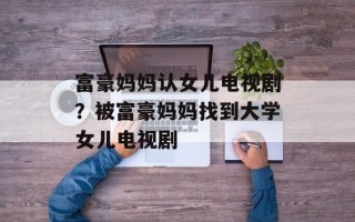 富豪妈妈认女儿电视剧？被富豪妈妈找到大学女儿电视剧