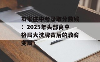 石家庄中考录取分数线：2025年头部高中格局大洗牌背后的教育变局