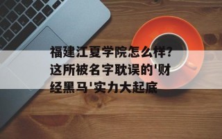 福建江夏学院怎么样？这所被名字耽误的'财经黑马'实力大起底