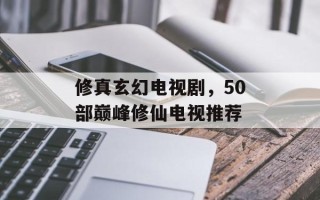 修真玄幻电视剧，50部巅峰修仙电视推荐