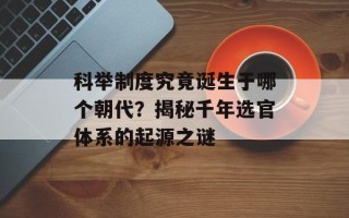科举制度究竟诞生于哪个朝代？揭秘千年选官体系的起源之谜