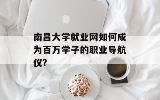 南昌大学就业网如何成为百万学子的职业导航仪？