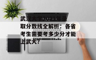 武汉大学2021年录取分数线全解析：各省考生需要考多少分才能上武大？