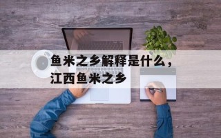 鱼米之乡解释是什么，江西鱼米之乡