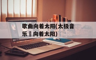 歌曲向着太阳(太极音乐巜向着太阳)