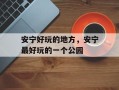 安宁好玩的地方，安宁最好玩的一个公园