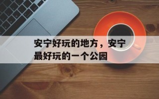 安宁好玩的地方，安宁最好玩的一个公园