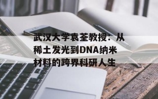 武汉大学袁荃教授：从稀土发光到DNA纳米材料的跨界科研人生