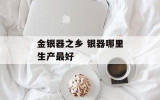 金银器之乡 银器哪里生产最好