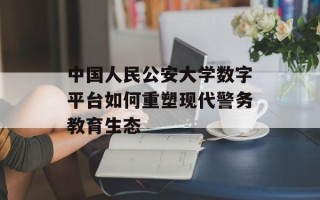 中国人民公安大学数字平台如何重塑现代警务教育生态