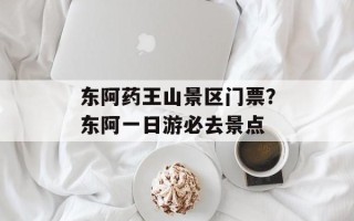 东阿药王山景区门票？东阿一日游必去景点