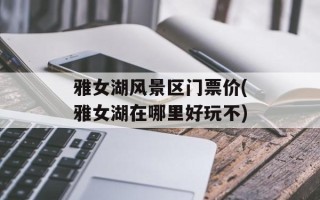 雅女湖风景区门票价(雅女湖在哪里好玩不)